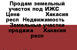 Продам земельный участок под ИЖС  › Цена ­ 550 000 - Хакасия респ. Недвижимость » Земельные участки продажа   . Хакасия респ.